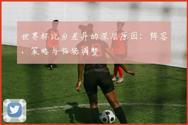 世界杯比分差异的深层原因：阵容、策略与临场调整