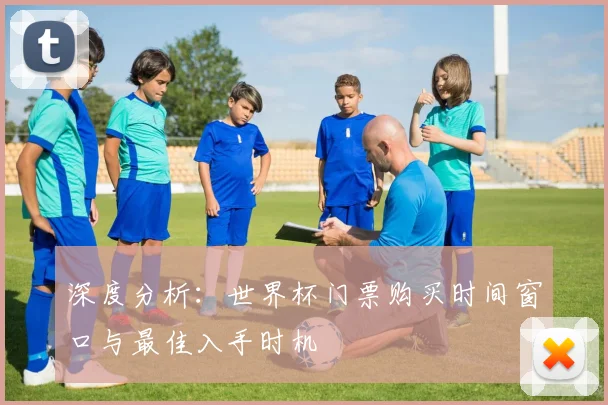 深度分析:世界杯门票购买时间窗口与最佳入手时机